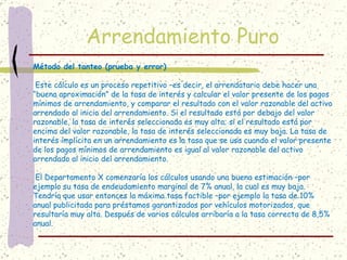 Arrendamiento Puro
Método del tanteo (prueba y error)

 Este cálculo es un proceso repetitivo –es decir, el arrendatario debe hacer una
“buena aproximación” de la tasa de interés y calcular el valor presente de los pagos
mínimos de arrendamiento, y comparar el resultado con el valor razonable del activo
arrendado al inicio del arrendamiento. Si el resultado está por debajo del valor
razonable, la tasa de interés seleccionada es muy alta; si el resultado está por
encima del valor razonable, la tasa de interés seleccionada es muy baja. La tasa de
interés implícita en un arrendamiento es la tasa que se usa cuando el valor presente
de los pagos mínimos de arrendamiento es igual al valor razonable del activo
arrendado al inicio del arrendamiento.

 El Departamento X comenzaría los cálculos usando una buena estimación –por
ejemplo su tasa de endeudamiento marginal de 7% anual, la cual es muy baja.
Tendría que usar entonces la máxima tasa factible –por ejemplo la tasa de 10%
anual publicitada para préstamos garantizados por vehículos motorizados, que
resultaría muy alta. Después de varios cálculos arribaría a la tasa correcta de 8,5%
anual.
 