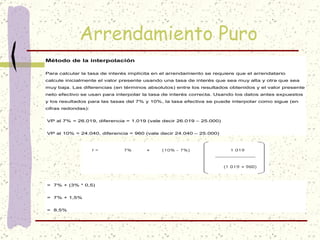 Arrendamiento Puro
Método de la interpolación

Para calcular la tasa de interés implícita en el arrendamiento se requiere que el arrendatario
calcule inicialmente el valor presente usando una tasa de interés que sea muy alta y otra que sea
muy baja. Las diferencias (en términos absolutos) entre los resultados obtenidos y el valor presente
neto efectivo se usan para interpolar la tasa de interés correcta. Usando los datos antes expuestos
y los resultados para las tasas del 7% y 10%, la tasa efectiva se puede interpolar como sigue (en
cifras redondas):


VP al 7% = 26.019, diferencia = 1.019 (vale decir 26.019 – 25.000)


VP al 10% = 24.040, diferencia = 960 (vale decir 24.040 – 25.000)




= 7% + (3% * 0,5)


= 7% + 1,5%


= 8,5%
 