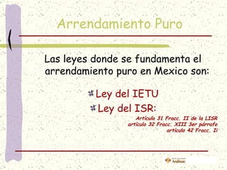 Arrendamiento Puro

Las leyes donde se fundamenta el
arrendamiento puro en Mexico son:

          Ley del IETU
          Ley del ISR:
                   Artículo 31 Fracc. II de la LISR
                artículo 32 Fracc. XIII 3er párrafo
                                artículo 42 Fracc. Ii
 