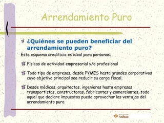 Arrendamiento Puro

   ¿Quiénes se pueden beneficiar del
   arrendamiento puro?
Este esquema crediticio es ideal para personas:

   Físicas de actividad empresarial y/o profesional

   Todo tipo de empresas, desde PYMES hasta grandes corporativos
   cuyo objetivo principal sea reducir su carga fiscal.

   Desde médicos, arquitectos, ingenieros hasta empresas
   transportistas, constructoras, fabricantes y comerciantes, todo
   aquel que declare impuestos puede aprovechar las ventajas del
   arrendamiento puro.
 