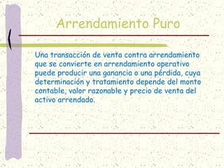 Arrendamiento Puro

Una transacción de venta contra arrendamiento
que se convierte en arrendamiento operativo
puede producir una ganancia o una pérdida, cuya
determinación y tratamiento depende del monto
contable, valor razonable y precio de venta del
activo arrendado.
 