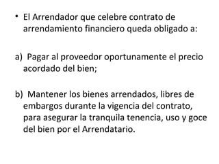 • El Arrendador que celebre contrato de
arrendamiento financiero queda obligado a:
a) Pagar al proveedor oportunamente el precio
acordado del bien;
b) Mantener los bienes arrendados, libres de
embargos durante la vigencia del contrato,
para asegurar la tranquila tenencia, uso y goce
del bien por el Arrendatario.
 