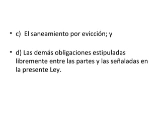 • c) El saneamiento por evicción; y
• d) Las demás obligaciones estipuladas
libremente entre las partes y las señaladas en
la presente Ley.
 