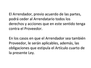 El Arrendador, previo acuerdo de las partes,
podrá ceder al Arrendatario todos los
derechos y acciones que en este sentido tenga
contra el Proveedor.
En los casos en que el Arrendador sea también
Proveedor, le serán aplicables, además, las
obligaciones que estipula el Artículo cuarto de
la presente Ley.
 