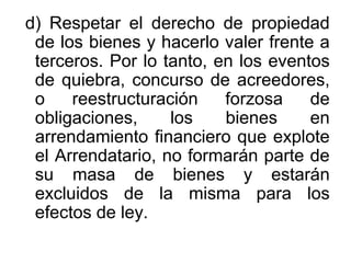 d) Respetar el derecho de propiedad
de los bienes y hacerlo valer frente a
terceros. Por lo tanto, en los eventos
de quiebra, concurso de acreedores,
o reestructuración forzosa de
obligaciones, los bienes en
arrendamiento financiero que explote
el Arrendatario, no formarán parte de
su masa de bienes y estarán
excluidos de la misma para los
efectos de ley.
 