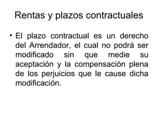 Rentas y plazos contractuales
• El plazo contractual es un derecho
del Arrendador, el cual no podrá ser
modificado sin que medie su
aceptación y la compensación plena
de los perjuicios que le cause dicha
modificación.
 
