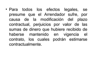 • Para todos los efectos legales, se
presume que el Arrendador sufre, por
causa de la modificación del plazo
contractual, perjuicios por valor de las
sumas de dinero que hubiere recibido de
haberse mantenido en vigencia el
contrato, los cuales podrán estimarse
contractualmente.
 
