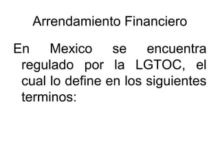 Arrendamiento Financiero
En Mexico se encuentra
regulado por la LGTOC, el
cual lo define en los siguientes
terminos:
 