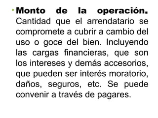 • Monto de la operación.
Cantidad que el arrendatario se
compromete a cubrir a cambio del
uso o goce del bien. Incluyendo
las cargas financieras, que son
los intereses y demás accesorios,
que pueden ser interés moratorio,
daños, seguros, etc. Se puede
convenir a través de pagares.
 