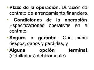 • Plazo de la operación. Duración del
contrato de arrendamiento financiero.
• Condiciones de la operación.
Especificaciones operativas en el
contrato.
• Seguro o garantía. Que cubra
riesgos, danos y perdidas, y
• Alguna opción terminal.
(detallada(s) debidamente).
 