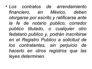 • Los contratos de arrendamiento
financiero, en México, deben
otorgarse por escrito y ratificarse ante
la fe de notario publico, corredor
publico titulado, o cualquier otro
fedatario publico y, podrán inscribirse
en el Registro Publico a solicitud de
los contratantes, sin perjuicio de
hacerlo en otros registros que las
leyes determinen.
 