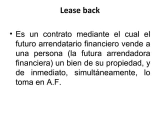 Lease back
• Es un contrato mediante el cual el
futuro arrendatario financiero vende a
una persona (la futura arrendadora
financiera) un bien de su propiedad, y
de inmediato, simultáneamente, lo
toma en A.F.
 