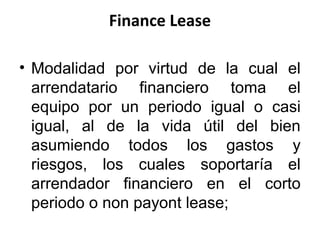 Finance Lease
• Modalidad por virtud de la cual el
arrendatario financiero toma el
equipo por un periodo igual o casi
igual, al de la vida útil del bien
asumiendo todos los gastos y
riesgos, los cuales soportaría el
arrendador financiero en el corto
periodo o non payont lease;
 