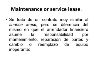 Maintenance or service lease.
• Se trata de un contrato muy similar al
finance lease, pero se diferencia del
mismo en que el arrendador financiero
asume la responsabilidad por
mantenimiento, reparación de partes y
cambio o reemplazo de equipo
inoperante:
 