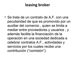 leasing broker
• Se trata de un contrato de A.F. con una
peculiaridad de que es promovido por un
auxiliar del comercio , quien se limita a
mediar entre proveedores y usuarios , y
además facilita la financiación de la
operación en una sociedad dedicada a
celebrar contratos A.F., actividades y
servicios por los cuales recibe una
contribución (“comisión”).
 
