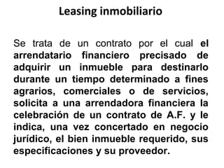 Leasing inmobiliario
Se trata de un contrato por el cual el
arrendatario financiero precisado de
adquirir un inmueble para destinarlo
durante un tiempo determinado a fines
agrarios, comerciales o de servicios,
solicita a una arrendadora financiera la
celebración de un contrato de A.F. y le
indica, una vez concertado en negocio
jurídico, el bien inmueble requerido, sus
especificaciones y su proveedor.
 