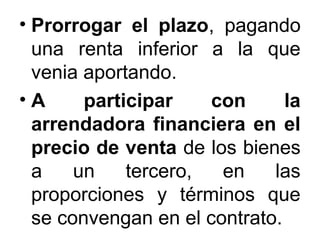 • Prorrogar el plazo, pagando
una renta inferior a la que
venia aportando.
• A participar con la
arrendadora financiera en el
precio de venta de los bienes
a un tercero, en las
proporciones y términos que
se convengan en el contrato.
 