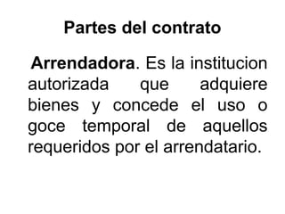 Partes del contrato
Arrendadora. Es la institucion
autorizada que adquiere
bienes y concede el uso o
goce temporal de aquellos
requeridos por el arrendatario.
 