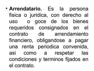 • Arrendatario. Es la persona
fisica o juridica, con derecho al
uso o goce de los bienes
requeridos consignados en el
contrato de arrendamiento
financiero, obligandose a pagar
una renta periodica convenida,
asi como a respetar las
condiciones y terminos fijados en
el contrato.
 