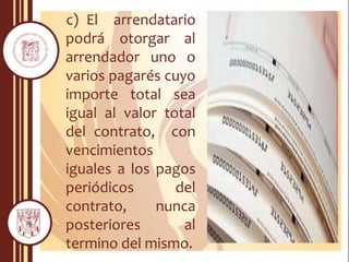 c) El arrendatario
podrá otorgar al
arrendador uno o
varios pagarés cuyo
importe total sea
igual al valor total
del contrato, con
vencimientos
iguales a los pagos
periódicos del
contrato, nunca
posteriores al
termino del mismo.
 