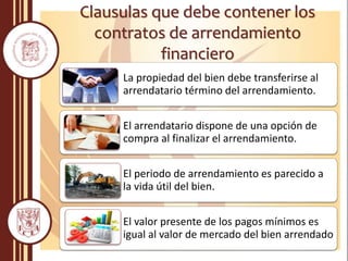 Clausulas que debe contener los
contratos de arrendamiento
financiero
La propiedad del bien debe transferirse al
arrendatario término del arrendamiento.
El arrendatario dispone de una opción de
compra al finalizar el arrendamiento.
El periodo de arrendamiento es parecido a
la vida útil del bien.
El valor presente de los pagos mínimos es
igual al valor de mercado del bien arrendado
 