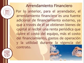 Arrendamiento Financiero
Por lo anterior, para el arrendador, el
arrendamiento financiero es una fuente
adicional de financiamiento externo, ya
que a través de él se obtienen bienes de
capital al recibir una renta periódica que
cubre el costo del equipo, más el costo
del financiamiento, gastos de operación
y la utilidad durante la vigencia del
contrato.
 