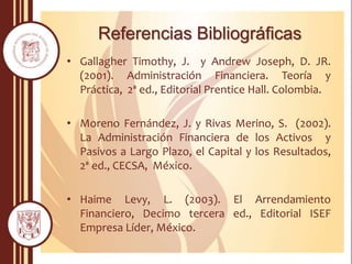 Referencias Bibliográficas
• Gallagher Timothy, J. y Andrew Joseph, D. JR.
(2001). Administración Financiera. Teoría y
Práctica, 2ª ed., Editorial Prentice Hall. Colombia.
• Moreno Fernández, J. y Rivas Merino, S. (2002).
La Administración Financiera de los Activos y
Pasivos a Largo Plazo, el Capital y los Resultados,
2ª ed., CECSA, México.
• Haime Levy, L. (2003). El Arrendamiento
Financiero, Decimo tercera ed., Editorial ISEF
Empresa Líder, México.
 