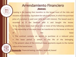 Arrendamiento Financiero
Abstract:
Leasing is the leasing that transfers to the lessee most of the risks and
rewards of ownership. Equivalent for sale in payment, in which the purchase
price of a product is paid over time and with interest. The leased asset is
recorded as if the landlord sold it and bought the lessee.
To be a finance lease must meet one or more of the following conditions:
• The ownership of the asset must be transferred to the lessee at the end
of the lease
• The contract contains an option to purchase at a reduced price
• The lease period is similar to the life of the belonging.
• The present value of the minimum lease payments equals to the market
value of the leased asset.
Keywords: Financial leasing, contract, landlord, leased
 