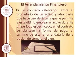 El Arrendamiento Financiero
Es un contrato celebrado entre el
propietario de un activo y otra parte
que hace uso de éste, y que le permite
a este último emplear el activo durante
un periodo especificado, en el contrato
se plantean la forma de pago, al
termino de este, el arrendatario tiene
opción de comprar el bien.
 