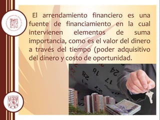El arrendamiento financiero es una
fuente de financiamiento en la cual
intervienen elementos de suma
importancia, como es el valor del dinero
a través del tiempo (poder adquisitivo
del dinero y costo de oportunidad.
 