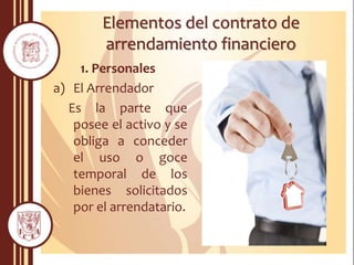 Elementos del contrato de
arrendamiento financiero
1. Personales
a) El Arrendador
Es la parte que
posee el activo y se
obliga a conceder
el uso o goce
temporal de los
bienes solicitados
por el arrendatario.
 