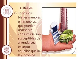 2. Reales
a) Todos los
bienes muebles
o inmuebles,
que pueden
usarse sin
consumirse son
susceptibles de
arrendarse,
excepto
aquellos que la
ley prohíbe.
 