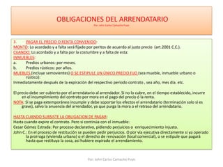  OBLIGACIONES DEL ARRENDATARIO Por: John Carlos Camacho PuyoPAGAR EL PRECIO O RENTA CONVENIDO:MONTO: Lo acordado y a falta será fijado por peritos de acuerdo al justo precio  (art.2001 C.C.).CUANDO: Lo acordado y a falta por la costumbre y a falta de esta:INMUEBLES:Predios urbanos: por meses.Predios rústicos: por años.MUEBLES (Incluye semovientes) O SE ESTIPULE UN ÚNICO PRECIO FIJO (sea mueble, inmueble urbano o rústico): Inmediatamente después de la expiración del respectivo periodo contrato , sea año, mes día. etc.El precio debe ser cubierto por el arrendatario al arrendador. Si no lo cubre, en el tiempo establecido, incurre en el incumplimiento del contrato por mora en el pago del precio ó la renta.NOTA: Si se paga extemporáneo incumple y debe soportar los efectos el arrendatario (terminación solo si es grave), salvo la anuencia del arrendador, ya que purga la mora o el retraso del arrendatario.HASTA CUANDO SUBSISTE LA OBLIGACION DE PAGAR:Hasta cuando expire el contrato. Pero si continúa con el inmueble: Cesar Gómez Estrada: Por proceso declarativo, pidiendo perjuicios o  enriquecimiento injusto.John C.: En el proceso de restitución se pueden pedir perjuicios. O por vía ejecutiva directamente si ya operado la prorroga (vivienda urbana) o el derecho de renovación (local comercial), o se estipule que pagará hasta que restituya la cosa, así hubiere expirado el arrendamiento.Por: John Carlos Camacho Puyo