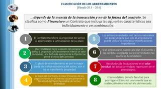 Al inicio del Contrato, el Valor Presente de los
pagos mínimos es al menos sustancialmente la
totalidad del Valor Razonable del activo
arrendado
4
El plazo de arrendamiento es por la mayor
parte de la vida económica del activo, aún si
no se transfiere la propiedad
3
El Arrendatario tiene la opción de comprar el
activo a un precio suficientemente inferior al valor
razonable, a la fecha de ejercicio de la Opción (se
prevé al inicio del Contrato)
2
El Contrato transfiere la propiedad del activo
al arrendatario a la finalización de su plazo1
Los activos arrendados son de una naturaleza
tan especializada que solo el arrendatario
puede utilizarlo sin realizar modificaciones
importantes
5
Si el arrendatario puede cancelar el Acuerdo y
las pérdidas asociadas para el Arrendador, las
asume el Arrendatario
6
Resultados de fluctuaciones en el valor
residual del activo arrendado repercuten en el
arrendatario.
7
El arrendatario tiene la facultad para
prorrogar el Contrato a una renta que es
sustancialmente inferior a la del mercado.
8
… depende de la esencia de la transacción y no de la forma del contrato. Se
clasifica como Financiero un Contrato que incluya las siguientes características sea
individuamente o en combinación:
 