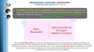  Al comienzo del Plazo del Arrendamiento, se reconocerá tanto sus derechos de uso
como las obligaciones bajo el arrendamiento financiero como activos y pasivos en su
Estado de Situación Financiera, Contabilizando el Menor de los Cálculos Siguientes
(no lo que dice el Contrato):
Valor
Razonable
valor presente de
los pagos
mínimos (cuotas)
 Para el Valor Razonable hay toda una Metodología que deberá documentarse (según la usada por la
entidad: Método de Costo, Método de Capital, Método de Precios de Mercado de Activo Similar, Método de
Flujos Descontados, Transacción más Reciente, etc. ). En cuanto al Valor presente, normalmente se calcula
utilizando la tasa de interés implícita en el arrendamiento (debe determinarse) o la tasa de interés
incremental de los préstamos del arrendatario
 