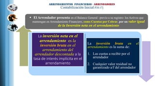 La inversión neta en el
arrendamiento es la
inversión bruta en el
arrendamiento del
arrendador descontada a la
tasa de interés implícita en el
arrendamiento
La inversión bruta en el
arrendamiento es la suma de:
1. Las cuotas a recibir por el
arrendador
2. Cualquier valor residual no
garantizado a/f del arrendador
 El Arrendador presenta en el Balance General –previo a su registro- los Activos que
mantengan en Arrendamiento Financiero, como Cuentas por Cobrar, por un valor igual
de la Inversión neta en el arrendamiento
 