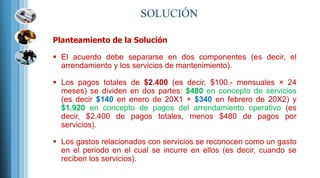 Planteamiento de la Solución
 El acuerdo debe separarse en dos componentes (es decir, el
arrendamiento y los servicios de mantenimiento).
 Los pagos totales de $2.400 (es decir, $100.- mensuales × 24
meses) se dividen en dos partes: $480 en concepto de servicios
(es decir $140 en enero de 20X1 + $340 en febrero de 20X2) y
$1.920 en concepto de pagos del arrendamiento operativo (es
decir, $2.400 de pagos totales, menos $480 de pagos por
servicios).
 Los gastos relacionados con servicios se reconocen como un gasto
en el periodo en el cual se incurre en ellos (es decir, cuando se
reciben los servicios).
 