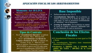 Conclusión de los Efectos
Fiscales
 El Arrendamiento Financiero se trata igual en IVA
y Renta
 El Arrendamiento Operativo tiene tratamiento
diferente en IVA y Renta
 Incidentes: I 1601014 TM; I 1201008 TM
ambos del TAIIA ; 189-2013 de la Corte
Suprema
Momento: Art 18 LIVA
• Momento se refiere al periodo al cual debe
imputarse el Débito a declarar, y no al Monto de
Débito (que recae sobre la Base Imponible)
• Puede confundirse con la Base Imponible por la
expresión “por cada pago parcial” que cita el
art. 18(e)
• No aplica el inciso segundo referido a “servicios
permanentes, regulares, continuos o en los
suministros de servicios periódicos” ya que estos
contratos son de Plazo Indefinido, y el
Arrendamiento no lo es.
Base Imponible
 Definición está en Art. 62 CT
 Arrendamiento Operativo: En la práctica se
emiten documentos en la fecha de pago y por
cada pago, lo cual es incorrecto (confundiendo
el “momento” con el Quantum).
 Leasing de Inmuebles: En la práctica se separa
la cuota en Capital e Intereses, debitando solo
por los Intereses, lo cual es incorrecto
Tipos de Contrato
• En el “Arrendamiento Operativo” se aplican
Art. 17(c)(d), 18(c), 48(l) ley IVA.
• En el “Arrendamiento con Opción de
Compra o Promesa de Venta” se aplican Art.
17(c)(d), 18 inc. 3°, 48(b) ley IVA
• Según lo anterior: Únicamente en el Contrato
de LEASING se grava con IVA cada cuota,
pero en el Arrendamiento OPERATIVO, se
grava el Monto Total del Contrato.
 