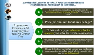 Los contratos otorgados a sus clientes son de
"arrendamiento con promesa de venta" y "promesa de
venta“.
6
Principio "nullum tributum sine lege“7
El IVA se debe pagar solamente sobre los
intereses y no sobre los reembolsos de capital
8
En el contrato de "promesa de venta" se especifica que estarán dotados del servicio
de agua potable, de factibilidad para la instalación de energía eléctrica , canchas
deportivas, piscina y kioskos; lo cual es con el propósito de proveer las condiciones
suficientes para hacerlo habitable
9
El área de los lotes hace difícil suponer que puedan ser
para propósitos agrícolas, industriales o cualquier otro
que no sea habitacional
10
Argumentos
Frecuentes del
Contribuyente,
para No Gravar
IVA
 