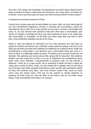 Seu Amor, Sua Justiça, Sua Santidade; nós aprendemos que todos esses atributos fazem parte da pessoa de Deus e estão todos em harmonia e, por causa disso, nós temos um problema: como é que Deus pode ser justo e ao mesmo tempo justificar homens ímpios? 
A resposta é encontrada somente em Cristo. 
Você já ouviu muitas vezes que há reconciliação em Jesus. Mas, vai muito mais longe do que nós normalmente imaginamos. Homens e mulheres são reconciliados a Deus por intermédio de Jesus. Mas, há um outro sentido em que todo o cosmos é reconciliado com Jesus. E, há uma maneira mais profunda ainda para olhar para a reconciliação, pelo menos em relação à revelação de Deus: que esses atributos de Amor e de Justiça eles são reconciliados no Evangelho, de tal forma que Paulo pode dizer que Deus é tanto justo, como justificador daqueles que tem fé em Jesus. 
Ontem à noite nós falamos do sofrimento da Cruz. Nós dissemos que não foram os pregos do Calvário que fizeram que o Salvador suasse gotas de sangue, mas foi a Ira de Deus que ele tinha que sofrer para satisfazer as exigências da Justiça de Deus. Então nós consideramos a ressurreição e nós dissemos que a ressurreição prova que Jesus é o Filho de Deus, é a ratificação pública de Jesus. É também prova que este mundo tem um Salvador. Nós sabemos que somos salvos nEle, porque Ele foi ressurreto. Nós sabemos também que este mundo tem um Rei e um Juiz. E, finalmente, nós consideramos Jesus Cristo como nosso Mediador. Frequentemente as pessoas dirão “eu não entendo a diferença”. Antes de vir a este mundo, ele já assentava à destra de Deus e agora ele voltou para a destra de Deus. Então, em que sentido Ele é exaltado mais do que Ele já era? Uma das mais lindas verdades da Escritura é esta: que Ele está assentado à destra de Deus não somente como Deus, mas como Homem, nosso Irmão, carne da nossa carne, osso dos nossos ossos. Para que um dia, quando os crentes estiverem na presença de Cristo como juiz, eles vão olhar no seu rosto e vão ver um Irmão, nosso Amigo, nosso Intermediário entre Deus e os homens. 
 