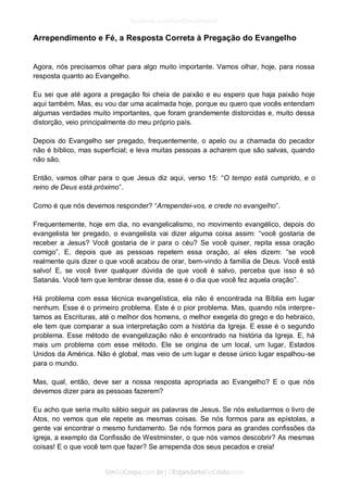 Arrependimento e Fé, a Resposta Correta à Pregação do Evangelho 
Agora, nós precisamos olhar para algo muito importante. Vamos olhar, hoje, para nossa resposta quanto ao Evangelho. 
Eu sei que até agora a pregação foi cheia de paixão e eu espero que haja paixão hoje aqui também. Mas, eu vou dar uma acalmada hoje, porque eu quero que vocês entendam algumas verdades muito importantes, que foram grandemente distorcidas e, muito dessa distorção, veio principalmente do meu próprio país. 
Depois do Evangelho ser pregado, frequentemente, o apelo ou a chamada do pecador não é bíblico, mas superficial; e leva muitas pessoas a acharem que são salvas, quando não são. 
Então, vamos olhar para o que Jesus diz aqui, verso 15: “O tempo está cumprido, e o reino de Deus está próximo”. 
Como é que nós devemos responder? “Arrependei-vos, e crede no evangelho”. 
Frequentemente, hoje em dia, no evangelicalismo, no movimento evangélico, depois do evangelista ter pregado, o evangelista vai dizer alguma coisa assim: “você gostaria de receber a Jesus? Você gostaria de ir para o céu? Se você quiser, repita essa oração comigo”. E, depois que as pessoas repetem essa oração, aí eles dizem: “se você realmente quis dizer o que você acabou de orar, bem-vindo à família de Deus. Você está salvo! E, se você tiver qualquer dúvida de que você é salvo, perceba que isso é só Satanás. Você tem que lembrar desse dia, esse é o dia que você fez aquela oração”. 
Há problema com essa técnica evangelística, ela não é encontrada na Bíblia em lugar nenhum. Esse é o primeiro problema. Este é o pior problema. Mas, quando nós interpre- tamos as Escrituras, até o melhor dos homens, o melhor exegeta do grego e do hebraico, ele tem que comparar a sua interpretação com a história da Igreja. E esse é o segundo problema. Esse método de evangelização não é encontrado na história da Igreja. E, há mais um problema com esse método. Ele se origina de um local, um lugar, Estados Unidos da América. Não é global, mas veio de um lugar e desse único lugar espalhou-se para o mundo. 
Mas, qual, então, deve ser a nossa resposta apropriada ao Evangelho? E o que nós devemos dizer para as pessoas fazerem? 
Eu acho que seria muito sábio seguir as palavras de Jesus. Se nós estudarmos o livro de Atos, no vemos que ele repete as mesmas coisas. Se nós formos para as epístolas, a gente vai encontrar o mesmo fundamento. Se nós formos para as grandes confissões da igreja, a exemplo da Confissão de Westminster, o que nós vamos descobrir? As mesmas coisas! E o que você tem que fazer? Se arrependa dos seus pecados e creia!  