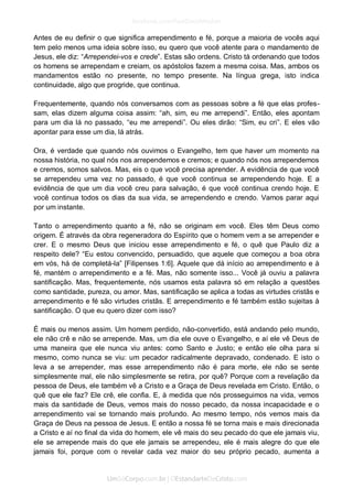 Antes de eu definir o que significa arrependimento e fé, porque a maioria de vocês aqui tem pelo menos uma ideia sobre isso, eu quero que você atente para o mandamento de Jesus, ele diz: “Arrependei-vos e crede”. Estas são ordens. Cristo tá ordenando que todos os homens se arrependam e creiam, os apóstolos fazem a mesma coisa. Mas, ambos os mandamentos estão no presente, no tempo presente. Na língua grega, isto indica continuidade, algo que progride, que continua. 
Frequentemente, quando nós conversamos com as pessoas sobre a fé que elas profes- sam, elas dizem alguma coisa assim: “ah, sim, eu me arrependi”. Então, eles apontam para um dia lá no passado, “eu me arrependi”. Ou eles dirão: “Sim, eu cri”. E eles vão apontar para esse um dia, lá atrás. 
Ora, é verdade que quando nós ouvimos o Evangelho, tem que haver um momento na nossa história, no qual nós nos arrependemos e cremos; e quando nós nos arrependemos e cremos, somos salvos. Mas, eis o que você precisa aprender. A evidência de que você se arrependeu uma vez no passado, é que você continua se arrependendo hoje. E a evidência de que um dia você creu para salvação, é que você continua crendo hoje. E você continua todos os dias da sua vida, se arrependendo e crendo. Vamos parar aqui por um instante. 
Tanto o arrependimento quanto a fé, não se originam em você. Eles têm Deus como origem. É através da obra regeneradora do Espírito que o homem vem a se arrepender e crer. E o mesmo Deus que iniciou esse arrependimento e fé, o quê que Paulo diz a respeito dele? “Eu estou convencido, persuadido, que aquele que começou a boa obra em vós, há de completá-la” [Filipenses 1:6]. Aquele que dá início ao arrependimento e à fé, mantém o arrependimento e a fé. Mas, não somente isso... Você já ouviu a palavra santificação. Mas, frequentemente, nós usamos esta palavra só em relação a questões como santidade, pureza, ou amor. Mas, santificação se aplica a todas as virtudes cristãs e arrependimento e fé são virtudes cristãs. E arrependimento e fé também estão sujeitas à santificação. O que eu quero dizer com isso? 
É mais ou menos assim. Um homem perdido, não-convertido, está andando pelo mundo, ele não crê e não se arrepende. Mas, um dia ele ouve o Evangelho, e aí ele vê Deus de uma maneira que ele nunca viu antes: como Santo e Justo; e então ele olha para si mesmo, como nunca se viu: um pecador radicalmente depravado, condenado. E isto o leva a se arrepender, mas esse arrependimento não é para morte, ele não se sente simplesmente mal, ele não simplesmente se retira, por quê? Porque com a revelação da pessoa de Deus, ele também vê a Cristo e a Graça de Deus revelada em Cristo. Então, o quê que ele faz? Ele crê, ele confia. E, à medida que nós prosseguimos na vida, vemos mais da santidade de Deus, vemos mais do nosso pecado, da nossa incapacidade e o arrependimento vai se tornando mais profundo. Ao mesmo tempo, nós vemos mais da Graça de Deus na pessoa de Jesus. E então a nossa fé se torna mais e mais direcionada a Cristo e aí no final da vida do homem, ele vê mais do seu pecado do que ele jamais viu, ele se arrepende mais do que ele jamais se arrependeu, ele é mais alegre do que ele jamais foi, porque com o revelar cada vez maior do seu próprio pecado, aumenta a  
