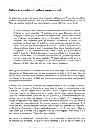 O Que é Arrependimento, o Que é arrepender-se? 
Eu gostaria que a gente atentasse por um instante na Doutrina do Arrependimento. Daria para estudar isso por semanas, mas nós não temos tempo, então vamos para o livro de Atos. Vamos olhar capítulo 9 e eu vou pedir para o meu irmão ler os versos 1 a 9. 
1E Saulo, respirando ainda ameaças e mortes contra os discípulos do Senhor, dirigiu-se ao sumo sacerdote. 2E pediu-lhe cartas para Damasco, para as sinagogas, a fim de que, se encontrasse alguns deste Caminho, quer homens quer mulheres, os conduzisse presos a Jerusalém. 3E, indo no caminho, aconteceu que, chegando perto de Damasco, subitamente o cercou um resplendor de luz do céu. 4E, caindo em terra, ouviu uma voz que lhe dizia: Saulo, Saulo, por que me persegues? 5E ele disse: Quem és, Senhor? E disse o Senhor: Eu sou Jesus, a quem tu persegues. Duro é para ti recalcitrar contra os aguilhões. 6E ele, tremendo e atônito, disse: Senhor, que queres que eu faça? E disse-lhe o Senhor: Levanta-te, e entra na cidade, e lá te será dito o que te convém fazer. 7E os homens, que iam com ele, pararam espantados, ouvindo a voz, mas não vendo ninguém. 8E Saulo levantou-se da terra, e, abrindo os olhos, não via a ninguém. E, guiando-o pela mão, o conduziram a Damasco. 9E esteve três dias sem ver, e não comeu nem bebeu. 
Têm alguns acadêmicos que estão ensinando aqui neste lugar, nesta semana, que já esqueceram de Deus muito mais do que eu aprendi por toda a minha vida. Mas, ao mesmo tempo, nos meus anos de estudo, para mim essa é a maior ilustração de arrepen- dimento que eu já encontrei na Bíblia e eu quero usar essa passagem para ensinar a você algo sobre arrependimento. 
A maioria dos acadêmicos acreditam que arrependimento é uma mudança de mente. Para nós, que vivemos no Ocidente, a nossa ideia de mente ou pensamento é muito superficial. O fato de a pessoa mudar sua cabeça, mudar sua opinião não significa muita coisa. Mas, quando se fala de mudança de mente nas Escrituras, escute atentamente, você está falando do centro controlador de tudo que você é, é o centro controlador do seu intelecto, da sua vontade, das suas emoções; o centro controlador. É por isso que uma religião evangélica que não passa pela mente é totalmente antibíblica. Ora, se a mente é o centro controlador de tudo que você é, se essa mente muda, todo o restante de você vai mudar com ela. Deixa eu dar uma ilustração: Por que você está sentado aqui calmamen- te? Porque você acha que o telhado não está pegando fogo, e não está mesmo. Mas, se você cresse que o telhado estava pegando fogo, as suas emoções seriam afetadas e a sua vontade seria acordada. Tudo sobre você mudaria. 
Vamos dar uma olhada para o apóstolo Paulo, vamos olhar para a mente dele. Ele parte no caminho para Damasco... O quê que ele tá pensando, o que ele tá pensando? Eis o  