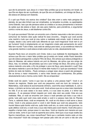 que ele tá pensando: que Jesus é o maior falso profeta que já se levantou em Israel, de que Ele era digno de ser crucificado, de que Ele era um blasfemo, um inimigo de Deus, e ele estava em aliança com Satanás. 
E o quê que Paulo cria acerca dos cristãos? Que eles eram a seita mais perigosa do planeta, de que eles tinham que ser erradicados, ou lançados na prisão, ou apedrejados como Estevão. Isso que ele pensava sobre os cristãos e os seus pensamentos o levaram às ações que ela estava a fazer, ele saiu para matá-los, para prendê-los, e argumentar contra o nome de Jesus, e até blasfemar contra Ele. 
E o quê que acontece? Ele tem um encontro com o Senhor ressurreto e não tem como eu comunicar de maneira clara quão radical foi esse encontro... Imagine que você acorda uma manhã e tudo que você já creu sobre a realidade está errado, tudo! A textura da criação, desde o seu cerne está tudo diferente do que você imaginava! Você nem é um ser humano! Você é simplesmente um ser imaginário criado pelo pensamento de outro! Não tem mundo! Tudo é falso, tudo está de cabeça para baixo, a sua existência inteira foi uma grande mentira e você estava errado sobre tudo na vida, absolutamente tudo. 
Quando Paulo teve um encontro com Cristo, toda a sua realidade foi desintegrada. Ele achava que Ele era o maior falso profeta que já existiu em Israel, então Paulo descobre que ele estava perseguindo o próprio Filho de Deus. Ele achava que estava protegendo a ideia do Messias, ele estava lutando em prol do Messias, ele achou que era amigo de Deus, mas, na verdade, ele percebeu que era o pior inimigo de Deus. Ele achou que ele estava matando uma seita, a fim de proteger o povo de Deus, para descobrir o quê? Que ele estava matando o povo de Deus! A mente dele mudou! E o quê que aconteceu? Você lembra do resto da história... Paulo começou a pregar esse Jesus a quem ele perseguia. Ele se tornou o maior missionário, o servo mais devoto que conhecemos. Ele perdeu absolutamente tudo e morreu como mártir. Ele se arrependeu! 
Então você diz assim: “como é que isso se aplica a uma pessoa hoje?”. Você é um homem de negócios. Desde que você era pequenino você era bom de números, de Matemática, você estava lá economizando dinheiro, você tinha essa habilidade. E, com o tempo, o dinheiro se tornou tudo para você. Você achava que era a coisa mais importante na vida. E aí as suas casas e os seus carros, e a sua casa na praia, e o temor das pessoas... É, as pessoas tinham respeito por você, elas viam seu poder. Esta era sua realidade. Mas, aí você se encontra com Jesus e você percebe que toda a sua vida é perda, tudo pelo qual você viveu está errado e você é a pessoa mais tola do Planeta Terra, e, sabendo disso, você se arrepende. Ah, você se vira disso e você serve a Jesus Cristo. Você é uma pessoa jovem e você é vão! Desde que você era pequenino, todo mundo falava quão bonito você era, quão linda você era, ou como você era graciosa, ou quão atlético você era, e você viveu a sua vida inteira para você mesmo. Você olha para o espelho o tempo todo, porque esse é o seu deus. Você se importa com maneira em que você se veste, como é que você se aparenta aos outros. Será que a sua roupa exalta seu figurino maravilhoso, seu corpo maravilhoso? Será que a camiseta mostra cada um dos seus músculos? Você não consegue nem passar pelo vidro de um carro e não dar uma  