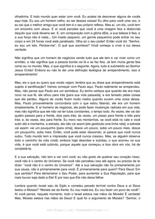 olhadinha. E todo mundo quer estar com você. Eu acabei de descrever alguns de vocês aqui hoje. Eu sou um homem velho, eu sei dessas coisas! Eu olho para você uma vez, e eu sei que o melhor amigo que você tem é o seu próprio reflexo. Mas aí, um dia, você tem um encontro com Jesus. E aí você percebe que você é uma imagem feia e distorcida daquilo que você deveria ser. E, em comparação com a glória dEle, a sua beleza é feia; e a sua força não é nada... Um inseto pequeno, um germe pequenino pode entrar no seu corpo e em 24 horas você está paralisado. Olha só o seu poder! Então você diz “Senhor, eu sou um tolo. Perdoe-me”. O quê que acontece? Você começa a viver à luz dessa verdade. 
Não significa que um homem de negócios vende tudo que ele tem e vai viver como um ermitão, e não significa que a pessoa bonita vai lá e se faz feia. Já tem muita gente feia como eu no mundo. Mas, o que significa é o seguinte. Agora, tudo é submetido ao Senhor Jesus Cristo! Embora eu não te dei uma definição teológica de arrependimento, isso é arrependimento! 
Mas, eis o que eu quero que vocês vejam: lembra que eu disse que arrependimento está sujeito à santificação? Vamos começar com Paulo aqui, Paulo realmente se arrependeu. Mas, não pense que Paulo era um semideus. Eu tenho certeza que quando ele era mais novo na sua fé, ele olhou para trás [para sua vida passada], e era tentado pelas coisas que ele perdeu. Alguns de vocês ficam muito irados quando ouvem uma coisa dessa. Mas, Paulo provavelmente concordaria com o que estou falando, ele era um homem simplesmente. E aí homens de negócios, ele pode fazer mudanças radicais em sua vida, mas não significa que ele não vai ter lutas constantes, o tempo todo. Às vezes, ele vai dar quatro passos para a frente, dois para trás; às vezes, um passo para frente e três para trás; e, às vezes, dez para frente. Eu moro nas montanhas, se você está no vale e você subir até a montanha, a estrada, ela não vai assim [ele gesticula uma linha reta]; a estrada vai assim: vai um pouquinho [para cima], desce um pouco, sobe um pouco mais, desce um pouquinho, sobe mais. Então, você pode estar descendo, aí parece que você nunca subiu. Todo mundo tem a impressão que você nunca cresceu. Mas, se alguém observa todo o caminho da vida cristã, embora haja descidas e subidas, o que acorreu na sua vida, é que você está subindo, porque aquele que começou a boa obra em vós, há de completá-la. 
E a sua salvação, não tem a ver com você, eu não gosto de quebrar seu coração nisso, você não é o centro do Universo. Se você não percebeu isso até agora, eu preciso de te dizer: “você não é o centro do Universo!”. Até a sua salvação não foi primariamente por sua causa, não é primariamente para você. É primariamente para quem? Para Deus! Em que sentido? Para demonstrar o Seu Poder, para aumentar a Sua Reputação, para que mais louvor seja dado a Ele! É por isso que Ele não deixa falhar. 
Lembra quando Israel saiu do Egito e cometeu pecado terrível contra Deus e aí Deus testou a Moises? “Moisés sai da frente, Eu vou matá-los, Eu vou fazer um povo de você!”. Aí você pensa: naquele momento, todo o Israel estava nas mãos de Moisés! É verdade! Mas, Moises estava nas mãos de Deus! E qual foi o argumento de Moisés? “Senhor, o  