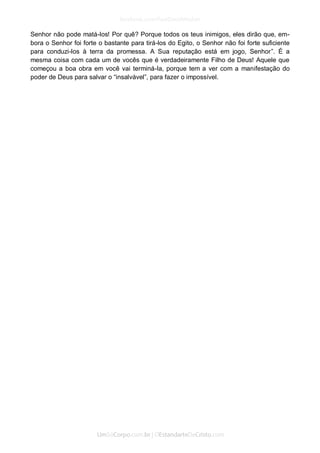 Senhor não pode matá-los! Por quê? Porque todos os teus inimigos, eles dirão que, em- bora o Senhor foi forte o bastante para tirá-los do Egito, o Senhor não foi forte suficiente para conduzi-los à terra da promessa. A Sua reputação está em jogo, Senhor”. É a mesma coisa com cada um de vocês que é verdadeiramente Filho de Deus! Aquele que começou a boa obra em você vai terminá-la, porque tem a ver com a manifestação do poder de Deus para salvar o “insalvável”, para fazer o impossível. 
 