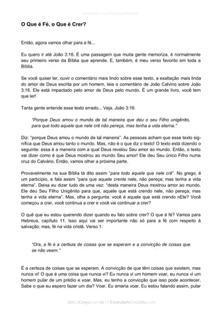 O Que é Fé, o Que é Crer? 
Então, agora vamos olhar para a fé... 
Eu quero ir até João 3:16. É uma passagem que muita gente memoriza, é normalmente seu primeiro verso da Bíblia que aprende. E, também, é meu verso favorito em toda a Bíblia. 
Se você quiser ler, ouvir o comentário mais lindo sobre esse texto, a exaltação mais linda do amor de Deus escrita por um homem, leia o comentário de João Calvino sobre João 3:16. Ele está impactado pelo amor de Deus pelo mundo. É um grande livro, você tem que ler! 
Tanta gente entende esse texto errado... Veja, João 3:16: 
“Porque Deus amou o mundo de tal maneira que deu o seu Filho unigênito, para que todo aquele que nele crê não pereça, mas tenha a vida eterna.” 
Diz: “porque Deus amou o mundo de tal maneira”. As pessoas acham que esse texto sig- nifica que Deus amou tanto o mundo. Mas, não é o que diz o texto! O texto está dizendo o seguinte: essa é a maneira com a qual Deus revelou Seu amor ao mundo. Então, o texto vai dizer como é que Deus mostrou ao mundo Seu amor! Ele deu Seu único Filho numa cruz do Calvário. Então, vamos olhar a próxima parte. 
Provavelmente na sua Bíblia tá dito assim “para todo aquele que nele crê”. No grego, é um particípio, e fala assim “para que aquele crente nele, não pereça; mas tenha a vida eterna”. Deixa eu dizer tudo de uma vez: “desta maneira Deus mostrou amor ao mundo. Ele deu Seu Filho Unigênito para que, aquele que está crendo nele, não pereça; mas tenha a vida eterna”. Mas, olha a pergunta: você é aquele que está crendo nEle? Você começou a crer, você continua a crer e você vai continuar a crer? 
O quê que eu estou querendo dizer quando eu falo sobre crer? O que é fé? Vamos para Hebreus, capítulo 11. Isso aqui vai ser importante não só para a fé com respeito à salvação; mas, fé na vida cristã. Verso 1: 
“Ora, a fé é a certeza de coisas que se esperam e a convicção de coisas que se não veem.” 
É a certeza de coisas que se esperam. A convicção de que têm coisas que existem, mas nunca vi! O que é uma coisa que nunca vi? Eu nunca vi um homem voar, eu nunca vi um homem pular de um prédio e voar. Mas, eu tenho a convicção que isso pode acontecer. Sabe o que eu espero fazer um dia? Voar. Eu amaria voar. Eu estou falando assim, pular  