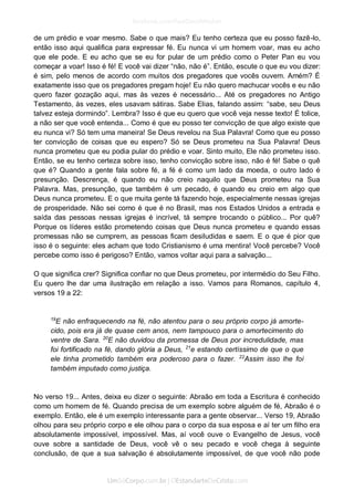 de um prédio e voar mesmo. Sabe o que mais? Eu tenho certeza que eu posso fazê-lo, então isso aqui qualifica para expressar fé. Eu nunca vi um homem voar, mas eu acho que ele pode. E eu acho que se eu for pular de um prédio como o Peter Pan eu vou começar a voar! Isso é fé! E você vai dizer “não, não é”. Então, escute o que eu vou dizer: é sim, pelo menos de acordo com muitos dos pregadores que vocês ouvem. Amém? É exatamente isso que os pregadores pregam hoje! Eu não quero machucar vocês e eu não quero fazer gozação aqui, mas às vezes é necessário... Até os pregadores no Antigo Testamento, às vezes, eles usavam sátiras. Sabe Elias, falando assim: “sabe, seu Deus talvez esteja dormindo”. Lembra? Isso é que eu quero que você veja nesse texto! É tolice, a não ser que você entenda... Como é que eu posso ter convicção de que algo existe que eu nunca vi? Só tem uma maneira! Se Deus revelou na Sua Palavra! Como que eu posso ter convicção de coisas que eu espero? Só se Deus prometeu na Sua Palavra! Deus nunca prometeu que eu podia pular do prédio e voar. Sinto muito, Ele não prometeu isso. Então, se eu tenho certeza sobre isso, tenho convicção sobre isso, não é fé! Sabe o quê que é? Quando a gente fala sobre fé, a fé é como um lado da moeda, o outro lado é presunção. Descrença, é quando eu não creio naquilo que Deus prometeu na Sua Palavra. Mas, presunção, que também é um pecado, é quando eu creio em algo que Deus nunca prometeu. E o que muita gente tá fazendo hoje, especialmente nessas igrejas de prosperidade. Não sei como é que é no Brasil, mas nos Estados Unidos a entrada e saída das pessoas nessas igrejas é incrível, tá sempre trocando o público... Por quê? Porque os líderes estão prometendo coisas que Deus nunca prometeu e quando essas promessas não se cumprem, as pessoas ficam desiludidas e saem. E o que é pior que isso é o seguinte: eles acham que todo Cristianismo é uma mentira! Você percebe? Você percebe como isso é perigoso? Então, vamos voltar aqui para a salvação... 
O que significa crer? Significa confiar no que Deus prometeu, por intermédio do Seu Filho. Eu quero lhe dar uma ilustração em relação a isso. Vamos para Romanos, capítulo 4, versos 19 a 22: 
19E não enfraquecendo na fé, não atentou para o seu próprio corpo já amorte- cido, pois era já de quase cem anos, nem tampouco para o amortecimento do ventre de Sara. 20E não duvidou da promessa de Deus por incredulidade, mas foi fortificado na fé, dando glória a Deus, 21e estando certíssimo de que o que ele tinha prometido também era poderoso para o fazer. 22Assim isso lhe foi também imputado como justiça. 
No verso 19... Antes, deixa eu dizer o seguinte: Abraão em toda a Escritura é conhecido como um homem de fé. Quando precisa de um exemplo sobre alguém de fé, Abraão é o exemplo. Então, ele é um exemplo interessante para a gente observar... Verso 19, Abraão olhou para seu próprio corpo e ele olhou para o corpo da sua esposa e aí ter um filho era absolutamente impossível, impossível. Mas, aí você ouve o Evangelho de Jesus, você ouve sobre a santidade de Deus, você vê o seu pecado e você chega à seguinte conclusão, de que a sua salvação é absolutamente impossível, de que você não pode  