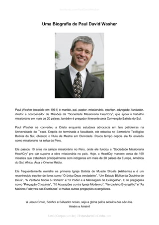 Uma Biografia de Paul David Washer 
Paul Washer (nascido em 1961) é marido, pai, pastor, missionário, escritor, advogado; fundador, diretor e coordenador de Missões da “Sociedade Missionaria HeartCry”, que apoia o trabalho missionário em mais de 20 países, também é pregador itinerante pela Convenção Batista do Sul. 
Paul Washer se converteu a Cristo enquanto estudava advocacia em leis petroleiras na Universidade do Texas. Depois de terminada a faculdade, ele estudou no Seminário Teológico Batista do Sul, obtendo o título de Mestre em Divindade. Pouco tempo depois ele foi enviado como missionário na selva do Peru. 
Ele passou 10 anos no campo missionário no Peru, onde ele fundou a “Sociedade Missionaria HeartCry” pra dar suporte a obra missionária no país. Hoje, a HeartCry mantem cerca de 160 missões que trabalham principalmente com indígenas em mais de 20 países da Europa, América do Sul, África, Ásia e Oriente Médio. 
Ele frequentemente ministra na primeira Igreja Batista de Muscle Shoals (Alabama) e é um reconhecido escritor de livros como “O único Deus verdadeiro”, “Um Estudo Bíblico da Doutrina de Deus”, “A Verdade Sobre o Homem” e “O Poder e a Mensagem do Evangelho”. E de pregações como “Pregação Chocante”, “10 Acusações contra Igreja Modermo”, “Verdadeiro Evangelho” e “As Maiores Palavras das Escrituras” e muitas outras pregações evangélicas. 
A Jesus Cristo, Senhor e Salvador nosso, seja a glória pelos séculos dos séculos. 
Amém e Amém! 