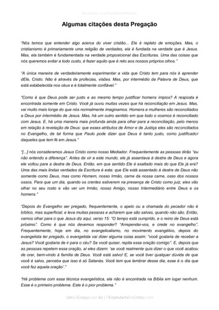 Algumas citações desta Pregação 
“Nós temos que entender algo acerca do viver cristão... Ele é repleto de emoções. Mas, o cristianismo é primariamente uma religião de verdades, ela é fundada na verdade que é Jesus. Mas, ela também é fundamentada na verdade proposicional das Escrituras. Uma das coisas que nós queremos evitar a todo custo, é fazer aquilo que é reto aos nossos próprios olhos.” 
“A única maneira de verdadeiramente experimentar a vida que Cristo tem para nós é aprender dEle, Cristo. Não é através de profecias, visões. Mas, por intermédio da Palavra de Deus, que está estabelecida nos céus e é totalmente confiável.” 
“Como é que Deus pode ser justo e ao mesmo tempo justificar homens ímpios? A resposta é encontrada somente em Cristo. Você já ouviu muitas vezes que há reconciliação em Jesus. Mas, vai muito mais longe do que nós normalmente imaginamos. Homens e mulheres são reconciliados a Deus por intermédio de Jesus. Mas, há um outro sentido em que todo o cosmos é reconciliado com Jesus. E, há uma maneira mais profunda ainda para olhar para a reconciliação, pelo menos em relação à revelação de Deus: que esses atributos de Amor e de Justiça eles são reconciliados no Evangelho, de tal forma que Paulo pode dizer que Deus é tanto justo, como justificador daqueles que tem fé em Jesus.” 
“[...] nós consideramos Jesus Cristo como nosso Mediador. Frequentemente as pessoas dirão “eu não entendo a diferença”. Antes de vir a este mundo, ele já assentava à destra de Deus e agora ele voltou para a destra de Deus. Então, em que sentido Ele é exaltado mais do que Ele já era? Uma das mais lindas verdades da Escritura é esta: que Ele está assentado à destra de Deus não somente como Deus, mas como Homem, nosso Irmão, carne da nossa carne, osso dos nossos ossos. Para que um dia, quando os crentes estiverem na presença de Cristo como juiz, eles vão olhar no seu rosto e vão ver um Irmão, nosso Amigo, nosso Intermediário entre Deus e os homens.” 
“Depois do Evangelho ser pregado, frequentemente, o apelo ou a chamada do pecador não é bíblico, mas superficial; e leva muitas pessoas a acharem que são salvas, quando não são. Então, vamos olhar para o que Jesus diz aqui, verso 15: “O tempo está cumprido, e o reino de Deus está próximo”. Como é que nós devemos responder? “Arrependei-vos, e crede no evangelho”. Frequentemente, hoje em dia, no evangelicalismo, no movimento evangélico, depois do evangelista ter pregado, o evangelista vai dizer alguma coisa assim: “você gostaria de receber a Jesus? Você gostaria de ir para o céu? Se você quiser, repita essa oração comigo”. E, depois que as pessoas repetem essa oração, aí eles dizem: ‘se você realmente quis dizer o que você acabou de orar, bem-vindo à família de Deus. Você está salvo! E, se você tiver qualquer dúvida de que você é salvo, perceba que isso é só Satanás. Você tem que lembrar desse dia, esse é o dia que você fez aquela oração’.” 
“Há problema com essa técnica evangelística, ela não é encontrada na Bíblia em lugar nenhum. Esse é o primeiro problema. Este é o pior problema.”  